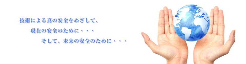 技術による真の安全をめざして、現在の安全のために・・・そして、未来の安全のために・・・